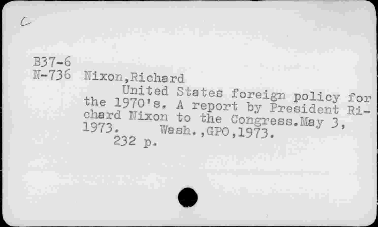 ﻿B37-6
N-736
Nixon,Richard
the 1970*Rd ?tates £°feign policy for J?® J r?v report by President Ri-iQ7?d I;1X0n io the Congress.May 3, 1973‘ Wash.,GPO,1973.
232 p.